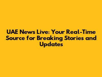 UAE News Live: Your Real-Time Source for Breaking Stories and Updates