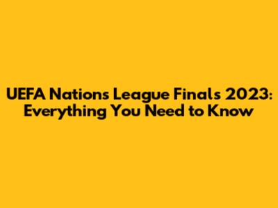 UEFA Nations League Finals 2023: Everything You Need to Know
