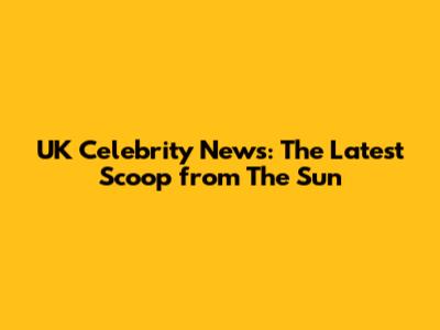 UK Celebrity News: The Latest Scoop from The Sun