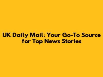 UK Daily Mail: Your Go-To Source for Top News Stories