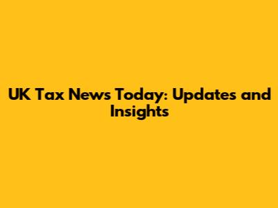 UK Tax News Today: Updates and Insights