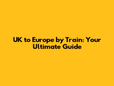 UK to Europe by Train: Your Ultimate Guide