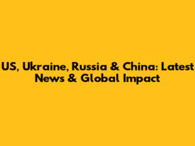 US, Ukraine, Russia & China: Latest News & Global Impact