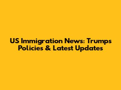 US Immigration News: Trump's Policies & Latest Updates