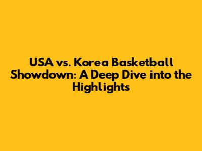 USA vs. Korea Basketball Showdown: A Deep Dive into the Highlights