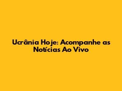 Ucrânia Hoje: Acompanhe as Notícias Ao Vivo