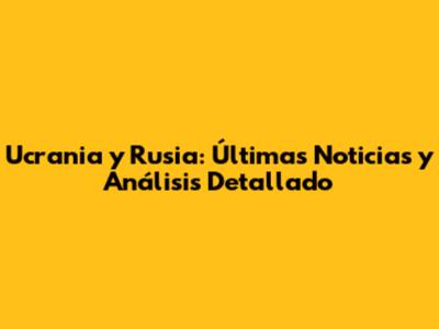 Ucrania y Rusia: Últimas Noticias y Análisis Detallado