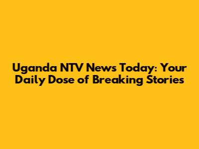 Uganda NTV News Today: Your Daily Dose of Breaking Stories