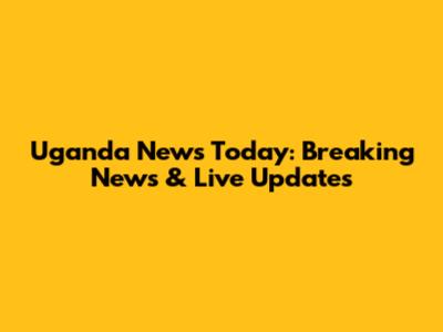 Uganda News Today: Breaking News & Live Updates
