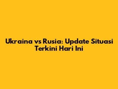 Ukraina vs Rusia: Update Situasi Terkini Hari Ini