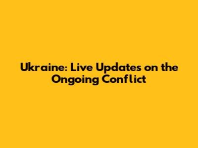 Ukraine: Live Updates on the Ongoing Conflict