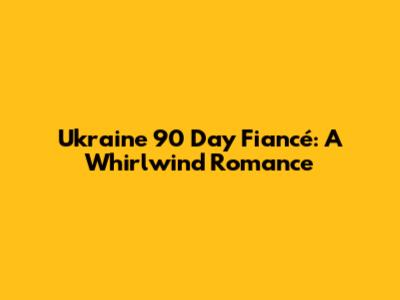 Ukraine 90 Day Fiancé: A Whirlwind Romance