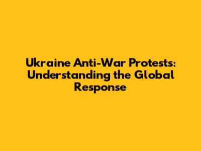 Ukraine Anti-War Protests: Understanding the Global Response