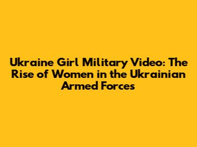 Ukraine Girl Military Video: The Rise of Women in the Ukrainian Armed Forces