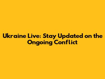 Ukraine Live: Stay Updated on the Ongoing Conflict
