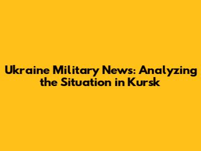 Ukraine Military News: Analyzing the Situation in Kursk