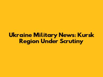 Ukraine Military News: Kursk Region Under Scrutiny