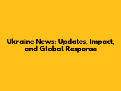 Ukraine News: Updates, Impact, and Global Response