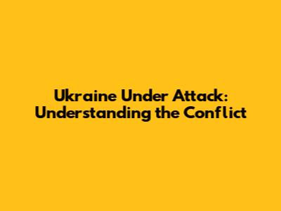 Ukraine Under Attack: Understanding the Conflict