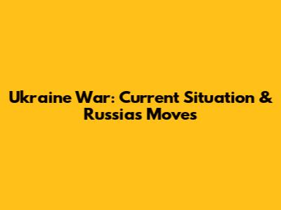 Ukraine War: Current Situation & Russia's Moves