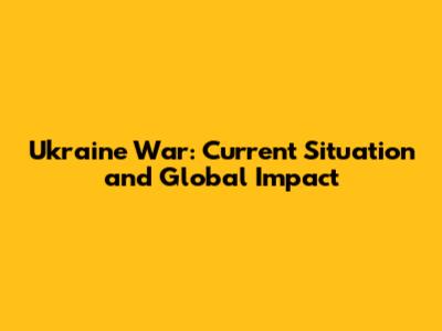 Ukraine War: Current Situation and Global Impact