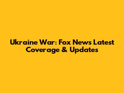 Ukraine War: Fox News' Latest Coverage & Updates