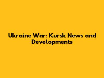 Ukraine War: Kursk News and Developments
