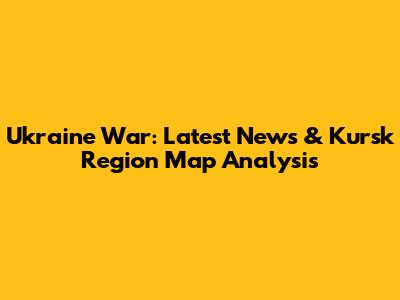 Ukraine War: Latest News & Kursk Region Map Analysis