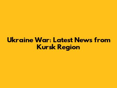 Ukraine War: Latest News from Kursk Region