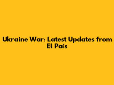 Ukraine War: Latest Updates from El País