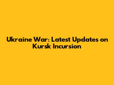 Ukraine War: Latest Updates on Kursk Incursion