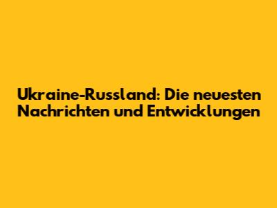 Ukraine-Russland: Die neuesten Nachrichten und Entwicklungen
