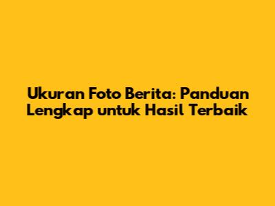 Ukuran Foto Berita: Panduan Lengkap untuk Hasil Terbaik