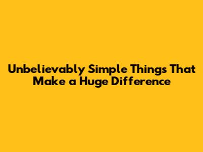 Unbelievably Simple Things That Make a Huge Difference
