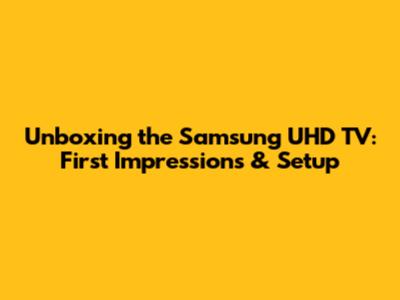 Unboxing the Samsung UHD TV: First Impressions & Setup