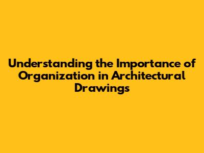 Understanding the Importance of Organization in Architectural Drawings