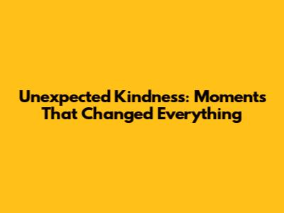 Unexpected Kindness: Moments That Changed Everything