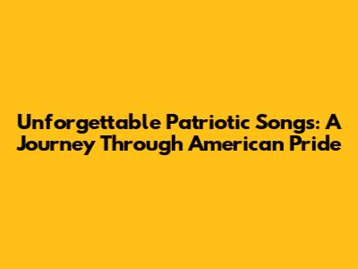 Unforgettable Patriotic Songs: A Journey Through American Pride