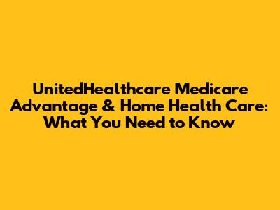 UnitedHealthcare Medicare Advantage & Home Health Care: What You Need to Know