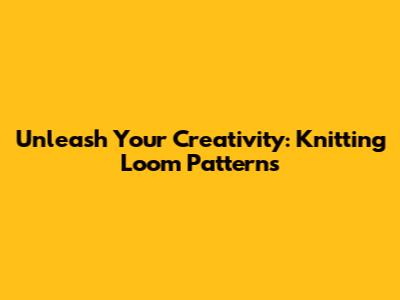 Unleash Your Creativity: Knitting Loom Patterns