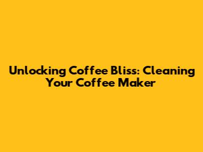 Unlocking Coffee Bliss: Cleaning Your Coffee Maker