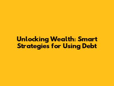 Unlocking Wealth: Smart Strategies for Using Debt