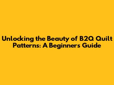 Unlocking the Beauty of B2Q Quilt Patterns: A Beginner's Guide