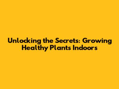 Unlocking the Secrets: Growing Healthy Plants Indoors