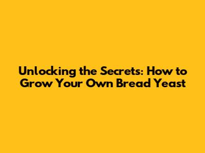 Unlocking the Secrets: How to Grow Your Own Bread Yeast