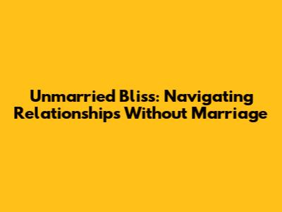 Unmarried Bliss: Navigating Relationships Without Marriage