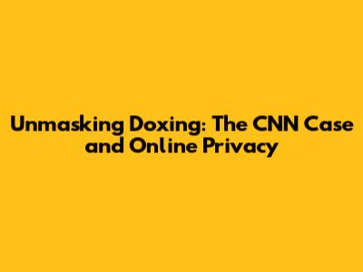 Unmasking Doxing: The CNN Case and Online Privacy