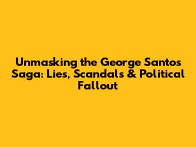 Unmasking the George Santos Saga: Lies, Scandals & Political Fallout