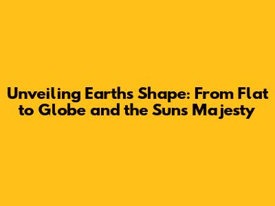 Unveiling Earth's Shape: From Flat to Globe and the Sun's Majesty