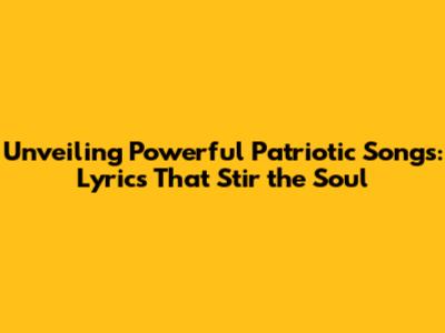 Unveiling Powerful Patriotic Songs: Lyrics That Stir the Soul